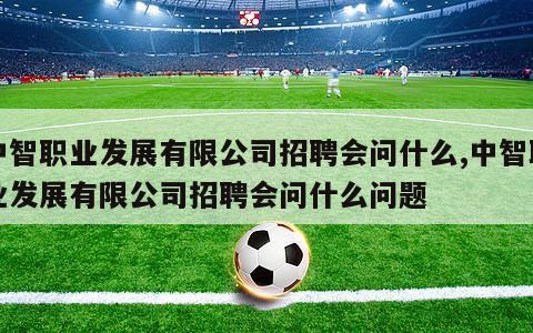 中智职业发展有限公司招聘会问什么,中智职业发展有限公司招聘会问什么问题